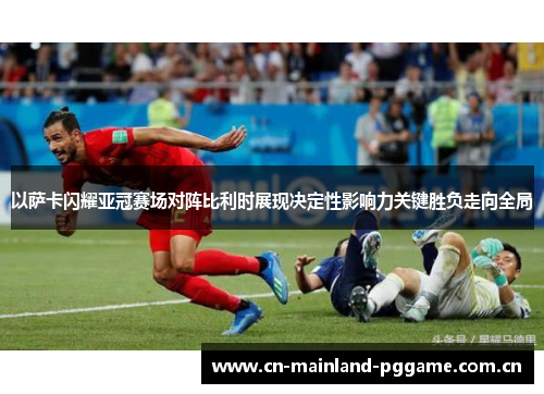 以萨卡闪耀亚冠赛场对阵比利时展现决定性影响力关键胜负走向全局 以萨卡闪耀亚冠赛场对阵比利时展现决定性影响力关键胜负走向全局