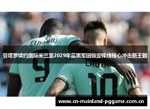 劳塔罗续约国际米兰至2029年蓝黑军团锁定锋线核心冲击新王朝
